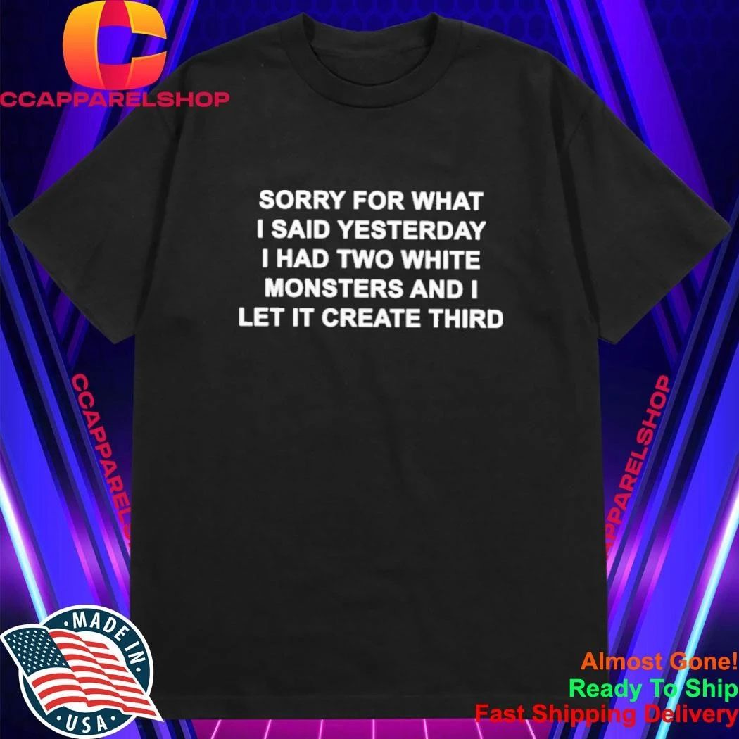 Sorry For What I Said Yesterday I Had Two White Monsters And I Let It Create Third Shirt